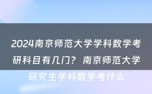 2024南京师范大学学科数学考研科目有几门？ 南京师范大学研究生学科数学考什么
