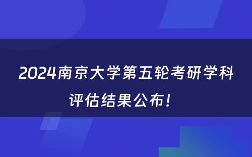 2024南京大学第五轮考研学科评估结果公布！ 