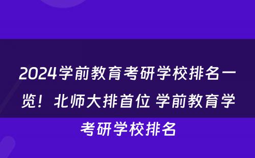 2024学前教育考研学校排名一览！北师大排首位 学前教育学考研学校排名