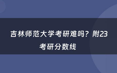 吉林师范大学考研难吗？附23考研分数线 
