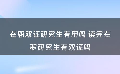 在职双证研究生有用吗 读完在职研究生有双证吗