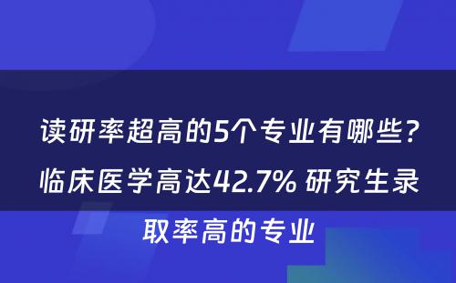 读研率超高的5个专业有哪些？临床医学高达42.7% 研究生录取率高的专业