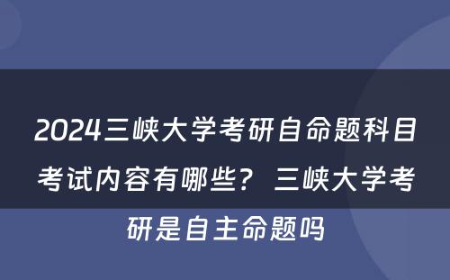 2024三峡大学考研自命题科目考试内容有哪些？ 三峡大学考研是自主命题吗