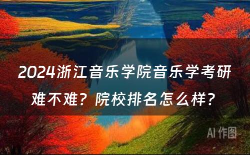 2024浙江音乐学院音乐学考研难不难？院校排名怎么样? 