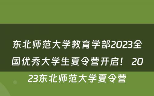 东北师范大学教育学部2023全国优秀大学生夏令营开启！ 2023东北师范大学夏令营