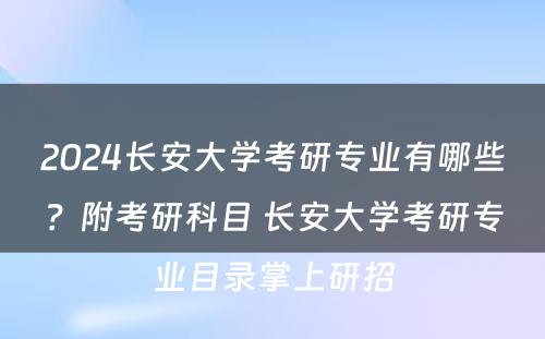 2024长安大学考研专业有哪些？附考研科目 长安大学考研专业目录掌上研招