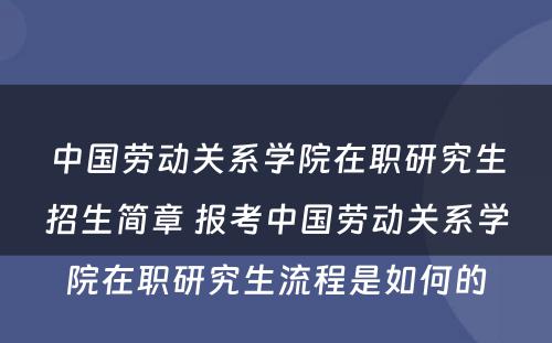 中国劳动关系学院在职研究生招生简章 报考中国劳动关系学院在职研究生流程是如何的