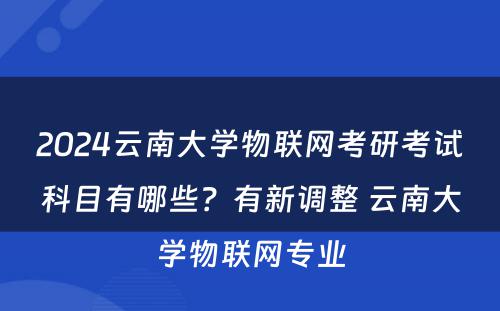 2024云南大学物联网考研考试科目有哪些？有新调整 云南大学物联网专业