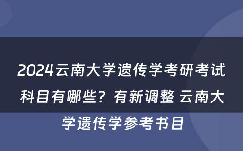 2024云南大学遗传学考研考试科目有哪些？有新调整 云南大学遗传学参考书目