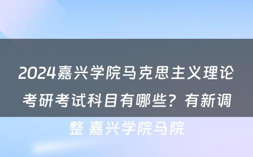2024嘉兴学院马克思主义理论考研考试科目有哪些？有新调整 嘉兴学院马院