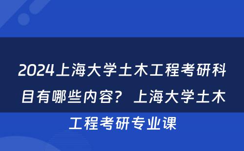 2024上海大学土木工程考研科目有哪些内容？ 上海大学土木工程考研专业课