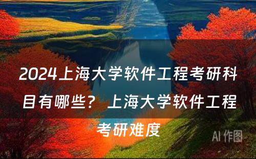 2024上海大学软件工程考研科目有哪些？ 上海大学软件工程考研难度