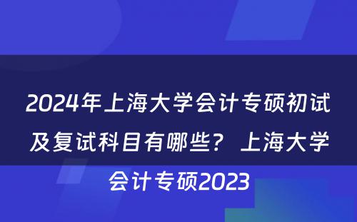 2024年上海大学会计专硕初试及复试科目有哪些？ 上海大学会计专硕2023