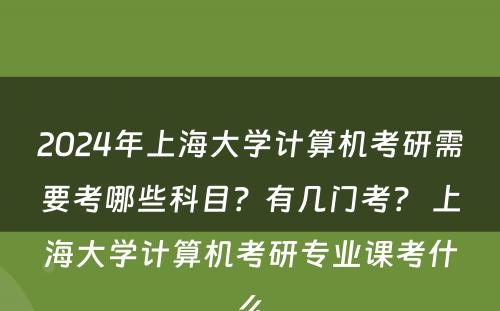 2024年上海大学计算机考研需要考哪些科目？有几门考？ 上海大学计算机考研专业课考什么