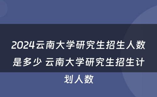 2024云南大学研究生招生人数是多少 云南大学研究生招生计划人数