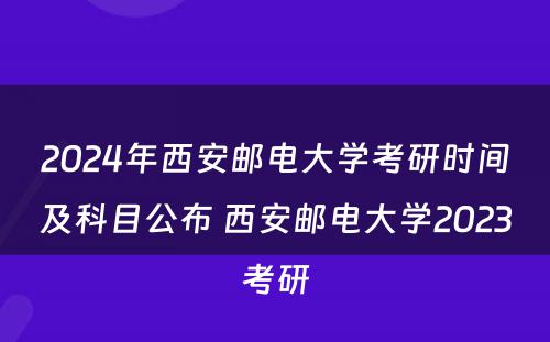 2024年西安邮电大学考研时间及科目公布 西安邮电大学2023考研