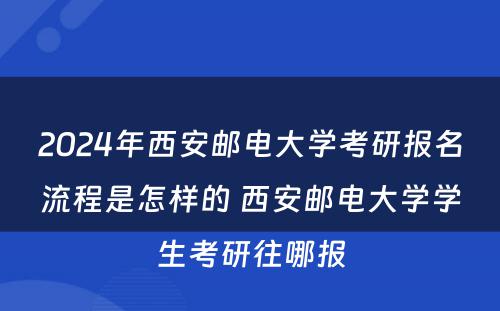 2024年西安邮电大学考研报名流程是怎样的 西安邮电大学学生考研往哪报