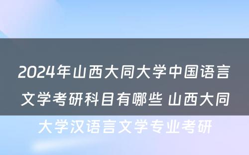 2024年山西大同大学中国语言文学考研科目有哪些 山西大同大学汉语言文学专业考研