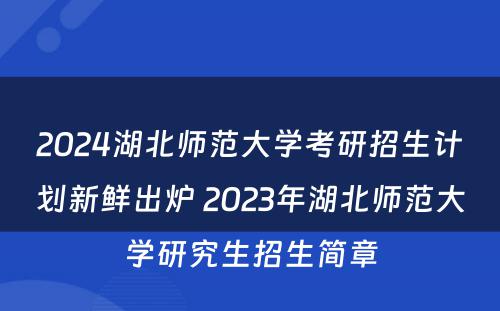 2024湖北师范大学考研招生计划新鲜出炉 2023年湖北师范大学研究生招生简章