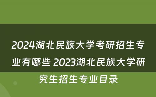 2024湖北民族大学考研招生专业有哪些 2023湖北民族大学研究生招生专业目录