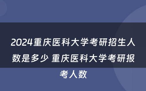 2024重庆医科大学考研招生人数是多少 重庆医科大学考研报考人数