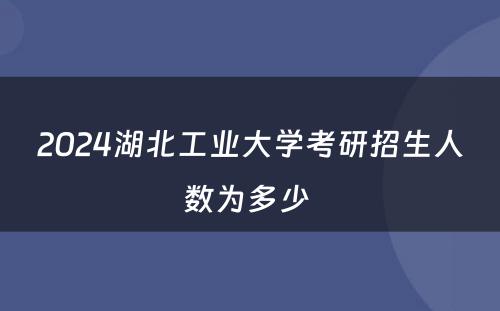 2024湖北工业大学考研招生人数为多少 