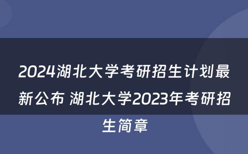 2024湖北大学考研招生计划最新公布 湖北大学2023年考研招生简章