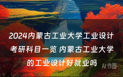 2024内蒙古工业大学工业设计考研科目一览 内蒙古工业大学的工业设计好就业吗