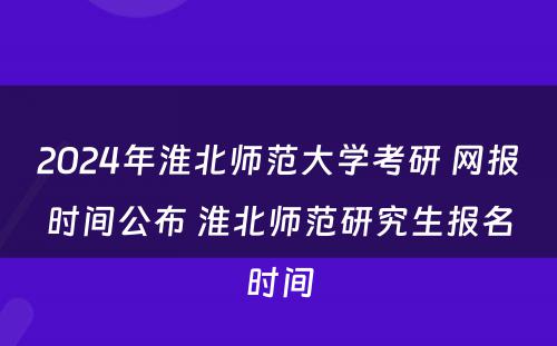 2024年淮北师范大学考研 网报时间公布 淮北师范研究生报名时间