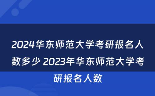 2024华东师范大学考研报名人数多少 2023年华东师范大学考研报名人数