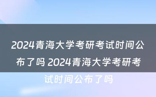 2024青海大学考研考试时间公布了吗 2024青海大学考研考试时间公布了吗