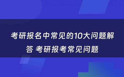 考研报名中常见的10大问题解答 考研报考常见问题