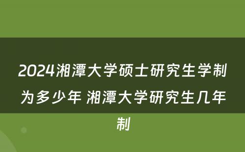 2024湘潭大学硕士研究生学制为多少年 湘潭大学研究生几年制