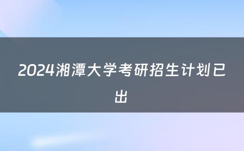 2024湘潭大学考研招生计划已出 