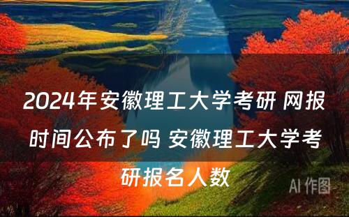 2024年安徽理工大学考研 网报时间公布了吗 安徽理工大学考研报名人数