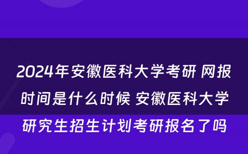 2024年安徽医科大学考研 网报时间是什么时候 安徽医科大学研究生招生计划考研报名了吗