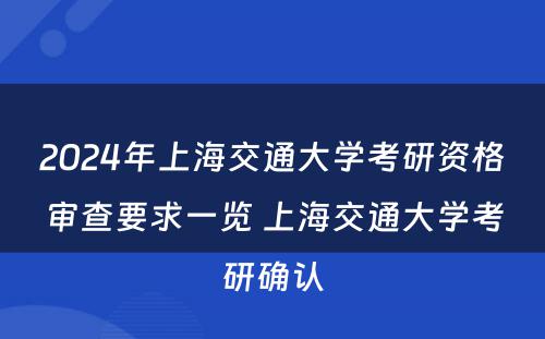 2024年上海交通大学考研资格审查要求一览 上海交通大学考研确认
