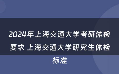2024年上海交通大学考研体检要求 上海交通大学研究生体检标准