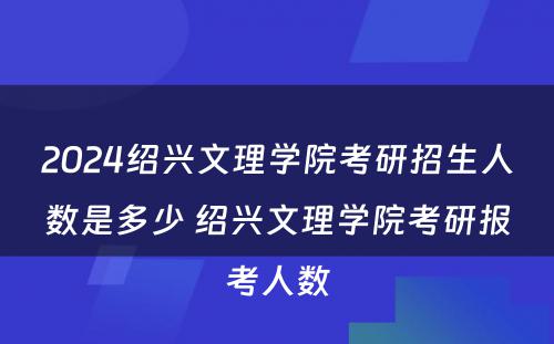 2024绍兴文理学院考研招生人数是多少 绍兴文理学院考研报考人数