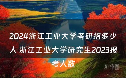 2024浙江工业大学考研招多少人 浙江工业大学研究生2023报考人数