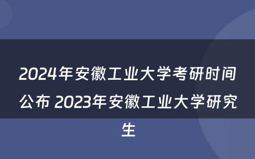 2024年安徽工业大学考研时间公布 2023年安徽工业大学研究生