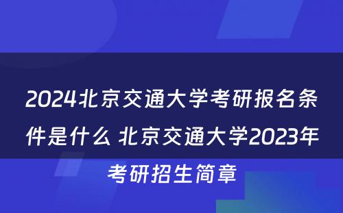 2024北京交通大学考研报名条件是什么 北京交通大学2023年考研招生简章