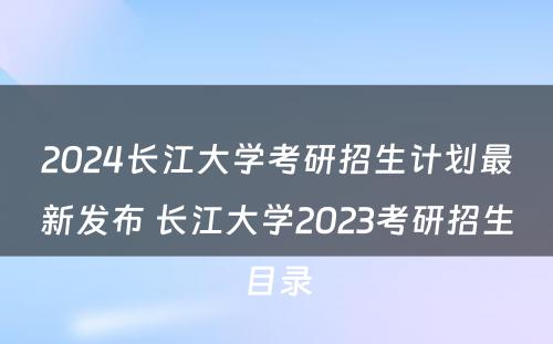 2024长江大学考研招生计划最新发布 长江大学2023考研招生目录