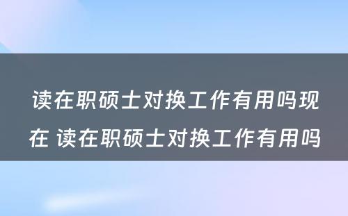 读在职硕士对换工作有用吗现在 读在职硕士对换工作有用吗