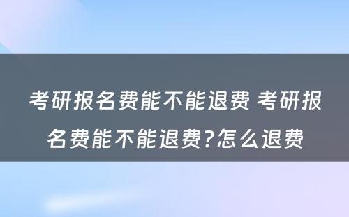 考研报名费能不能退费 考研报名费能不能退费?怎么退费