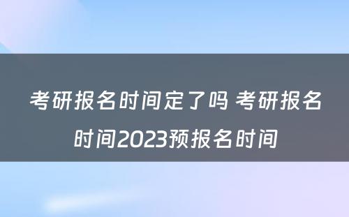 考研报名时间定了吗 考研报名时间2023预报名时间