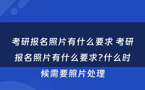 考研报名照片有什么要求 考研报名照片有什么要求?什么时候需要照片处理