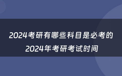2024考研有哪些科目是必考的 2024年考研考试时间