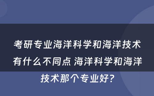 考研专业海洋科学和海洋技术有什么不同点 海洋科学和海洋技术那个专业好?