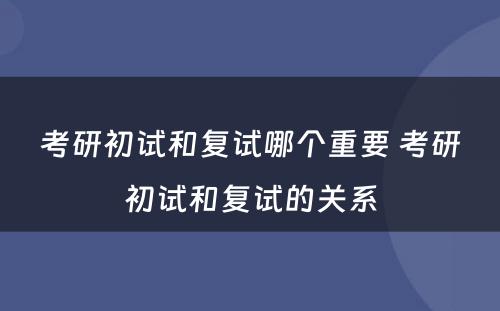 考研初试和复试哪个重要 考研初试和复试的关系